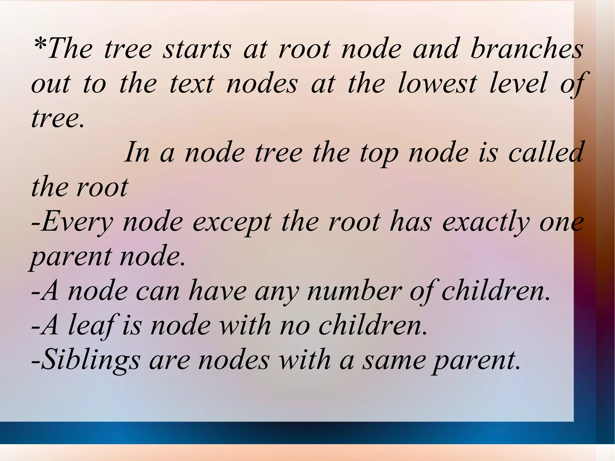*The tree starts at root node and branches out to the text nodes at the lowest level of tree. In a node tree the top node is called the root -Every node except the root has exactly one parent node. -A node can have any number of children. -A leaf is node with no children. -Siblings are nodes with a same parent. 