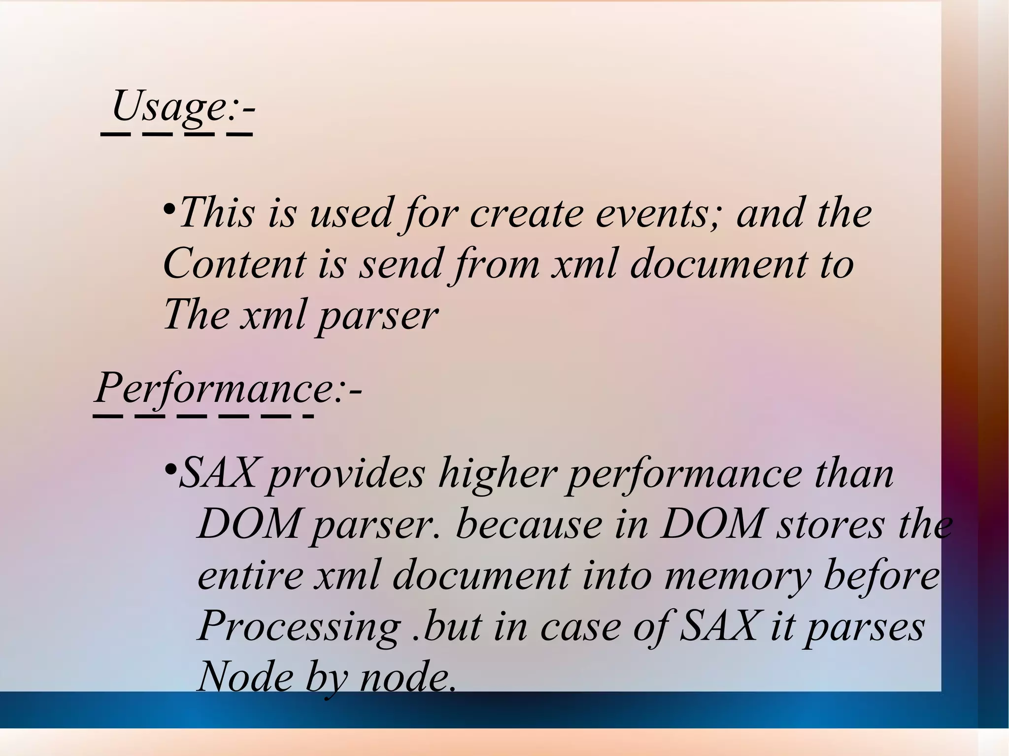 Usage:- This is used for create events; and the  Content is send from xml document to  The xml parser Performance:- SAX provides higher performance than  DOM parser. because in DOM stores the  entire xml document into memory before Processing .but in case of SAX it parses Node by node.  