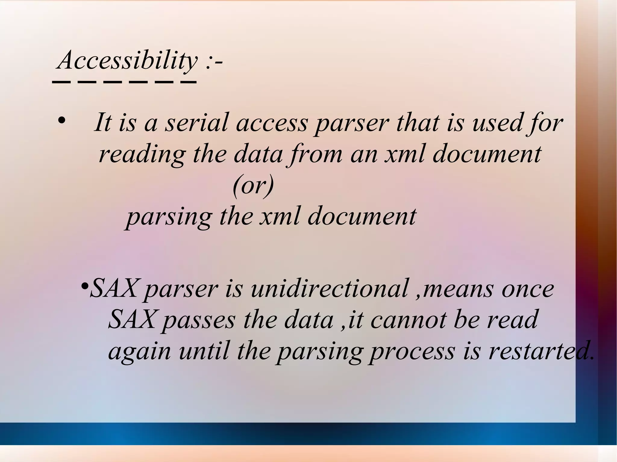 Accessibility :- It is a serial access parser that is used for  reading the data from an xml document (or) parsing the xml document SAX parser is unidirectional ,means once SAX passes the data ,it cannot be read  again until the parsing process is restarted. 