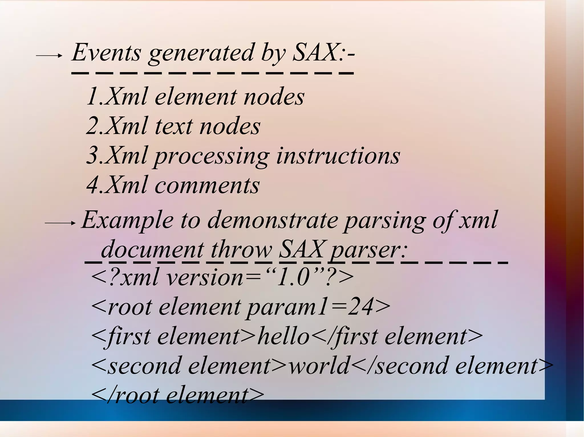 Events generated by SAX:- Xml element nodes Xml text nodes Xml processing instructions Xml comments Example to demonstrate parsing of xml document throw SAX parser: <?xml version=“1.0”?> <root element param1=24> <first element>hello</first element> <second element>world</second element> </root element> 