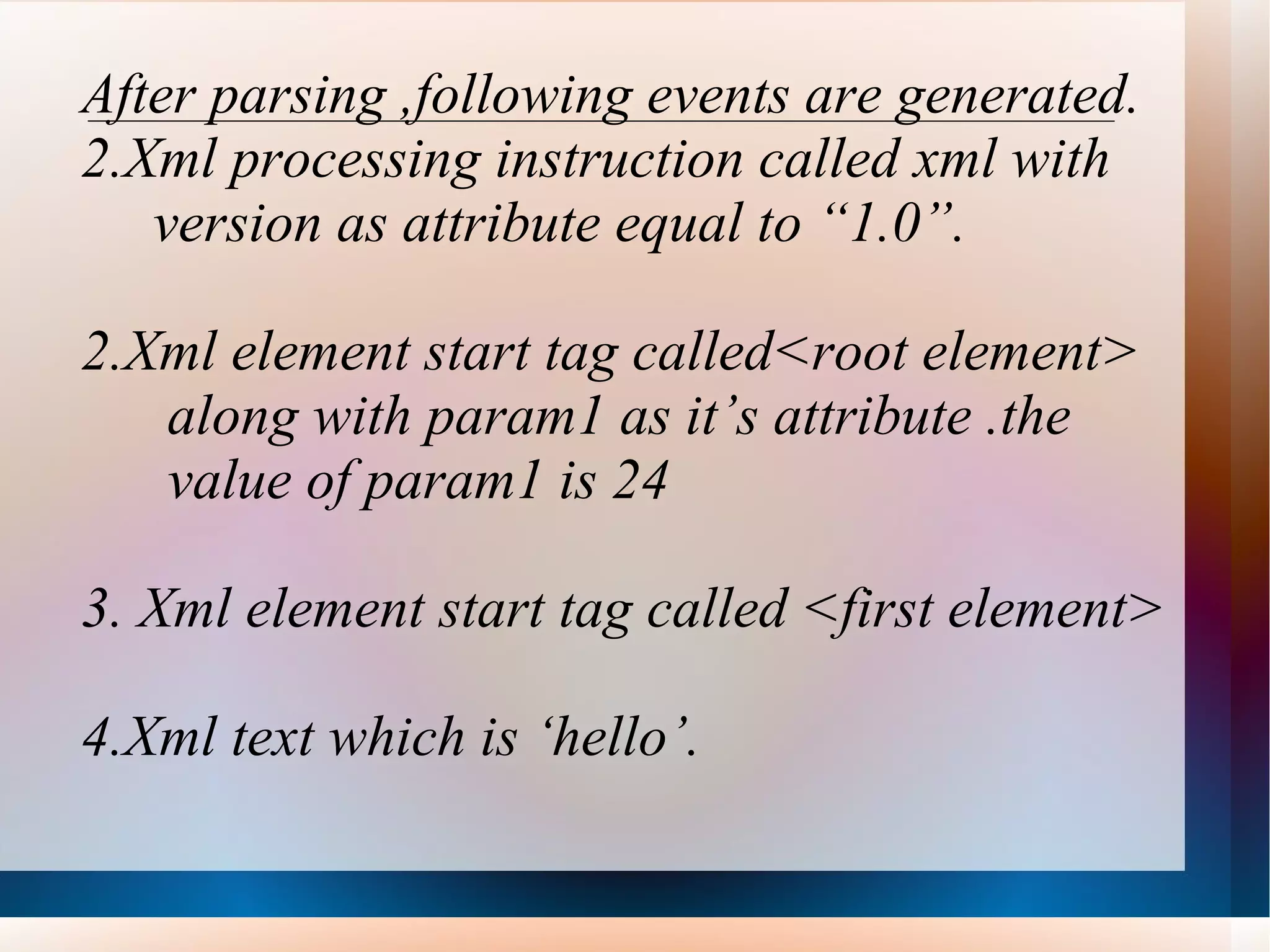 After parsing ,following events are generated. Xml processing instruction called xml with version as attribute equal to “1.0”. 2.Xml element start tag called<root element> along with param1 as it’s attribute .the  value of param1 is 24 3. Xml element start tag called <first element> 4.Xml text which is ‘hello’. 