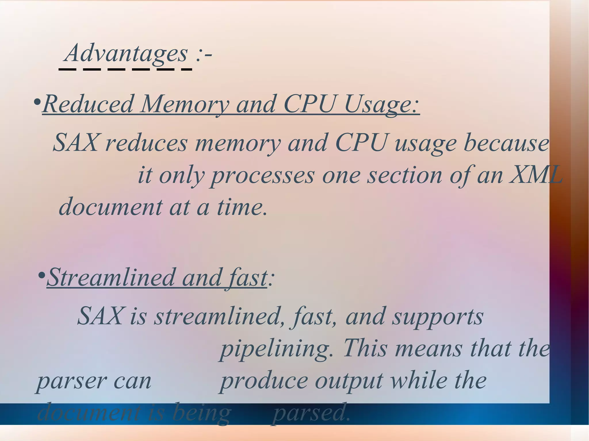 Advantages :- Reduced Memory and CPU Usage:   SAX reduces memory and CPU usage because  it only processes one section of an XML  document at a time.   Streamlined and fast :  SAX is streamlined, fast, and supports  pipelining. This means that the parser can  produce output while the document is being  parsed.   