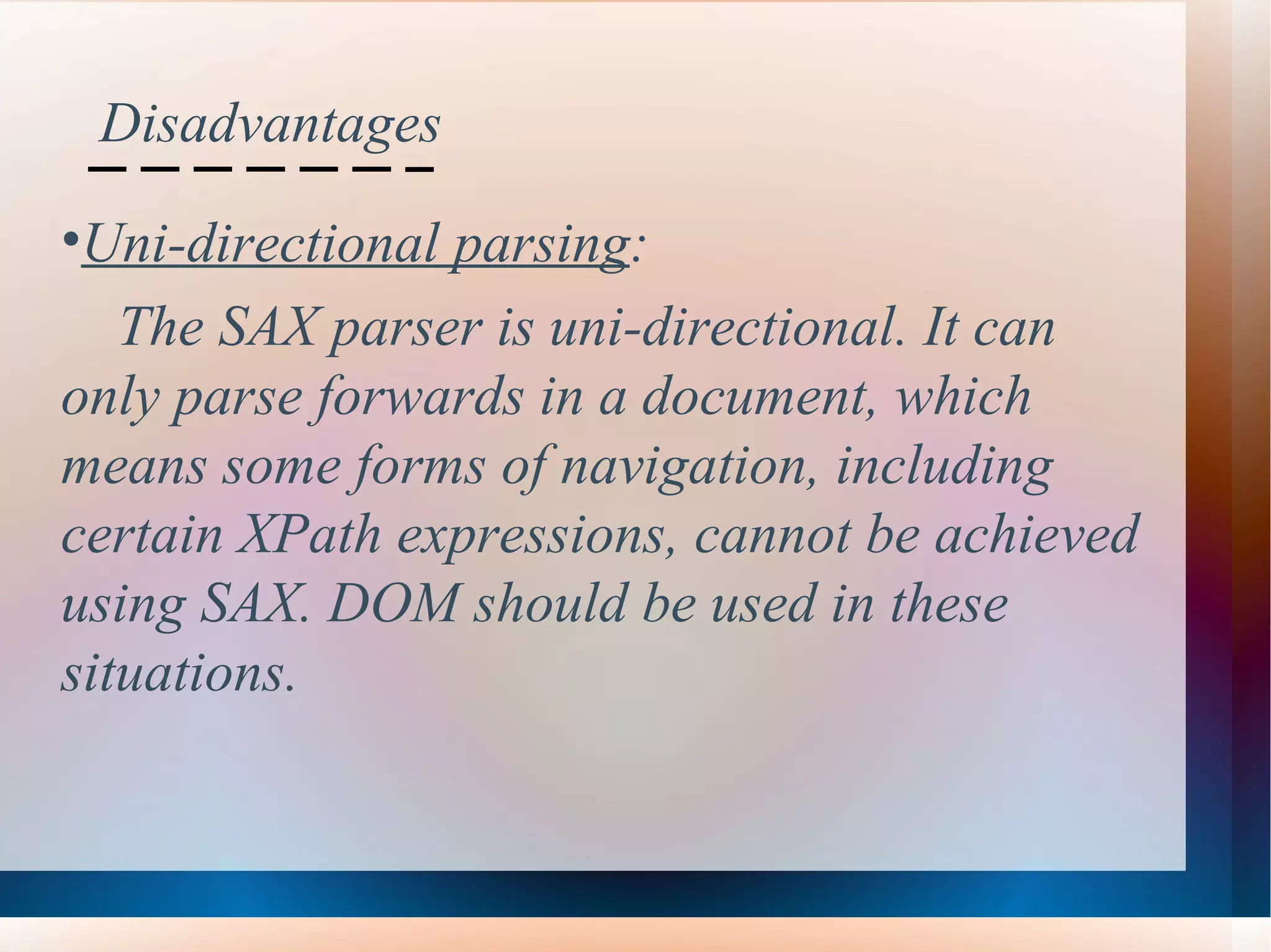Disadvantages Uni-directional parsing :  The SAX parser is uni-directional. It can  only parse forwards in a document, which  means some forms of navigation, including  certain XPath expressions, cannot be achieved  using SAX. DOM should be used in these  situations.   