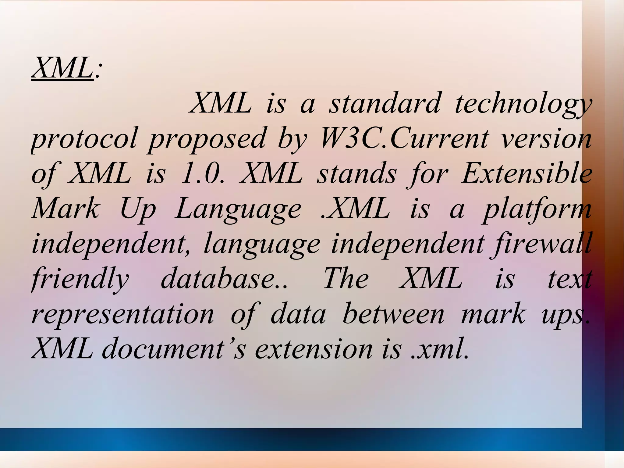 XML :  XML is a standard technology protocol proposed by W3C.Current version of XML is 1.0. XML stands for Extensible Mark Up Language .XML is a platform independent, language independent firewall friendly database.. The XML is text representation of data between mark ups. XML document’s extension is .xml. 