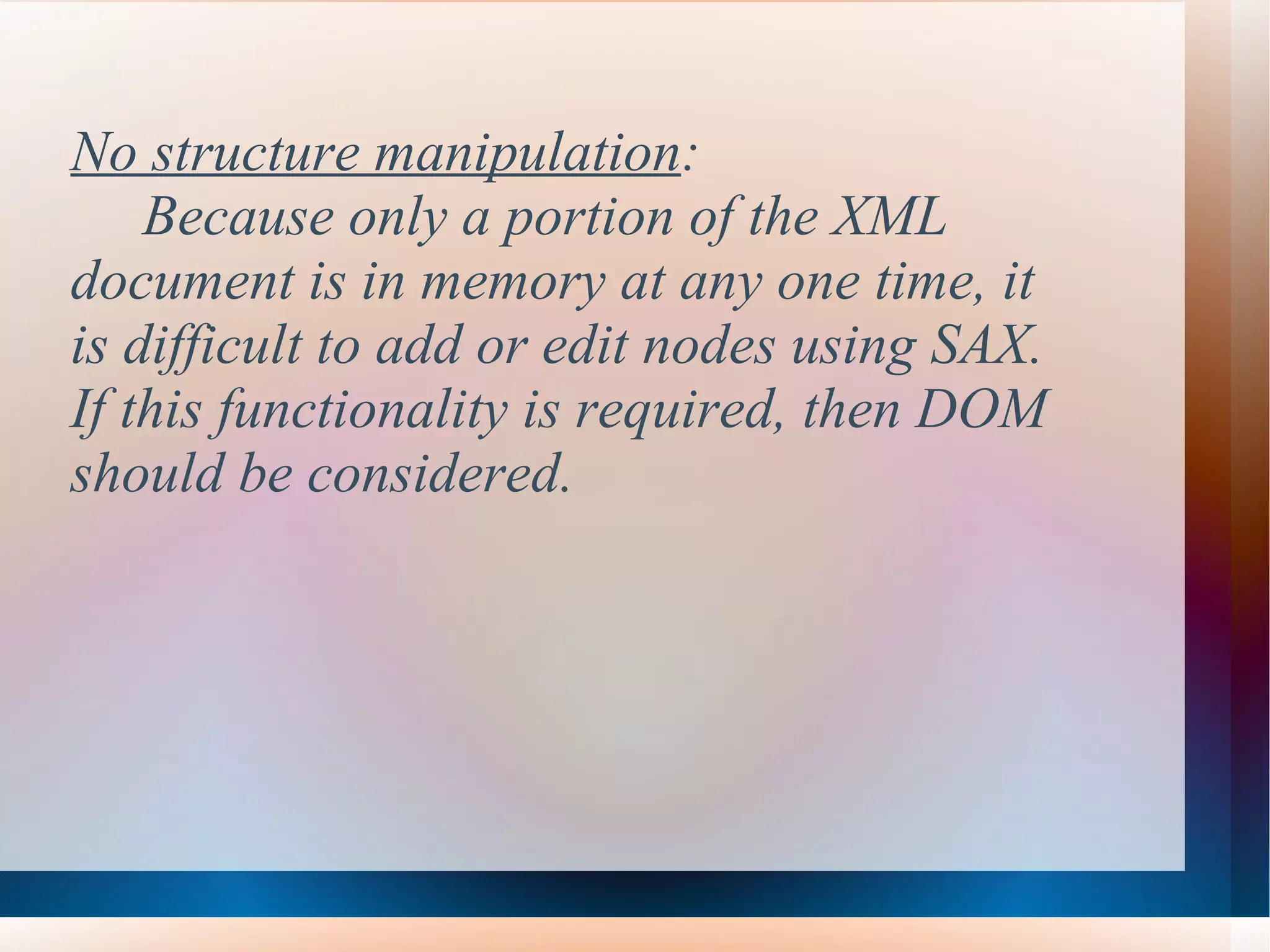 No structure manipulation :  Because only a portion of the XML  document is in memory at any one time, it  is difficult to add or edit nodes using SAX.  If this functionality is required, then DOM  should be considered.  