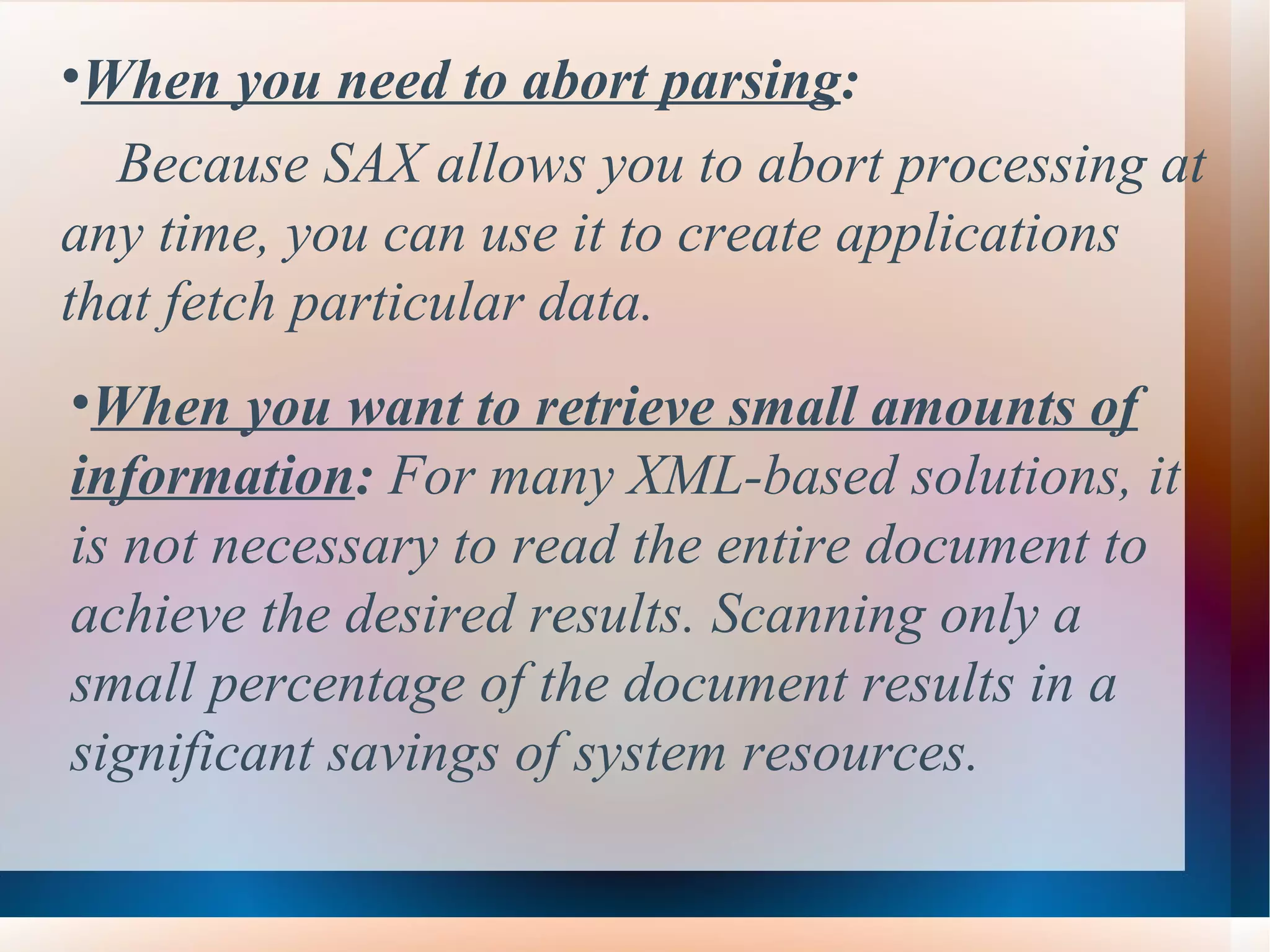 When you need to abort parsing :  Because SAX allows you to abort processing at any time, you can use it to create applications that fetch particular data.   When you want to retrieve small amounts of information :  For many XML-based solutions, it is not necessary to read the entire document to achieve the desired results. Scanning only a small percentage of the document results in a significant savings of system resources. 