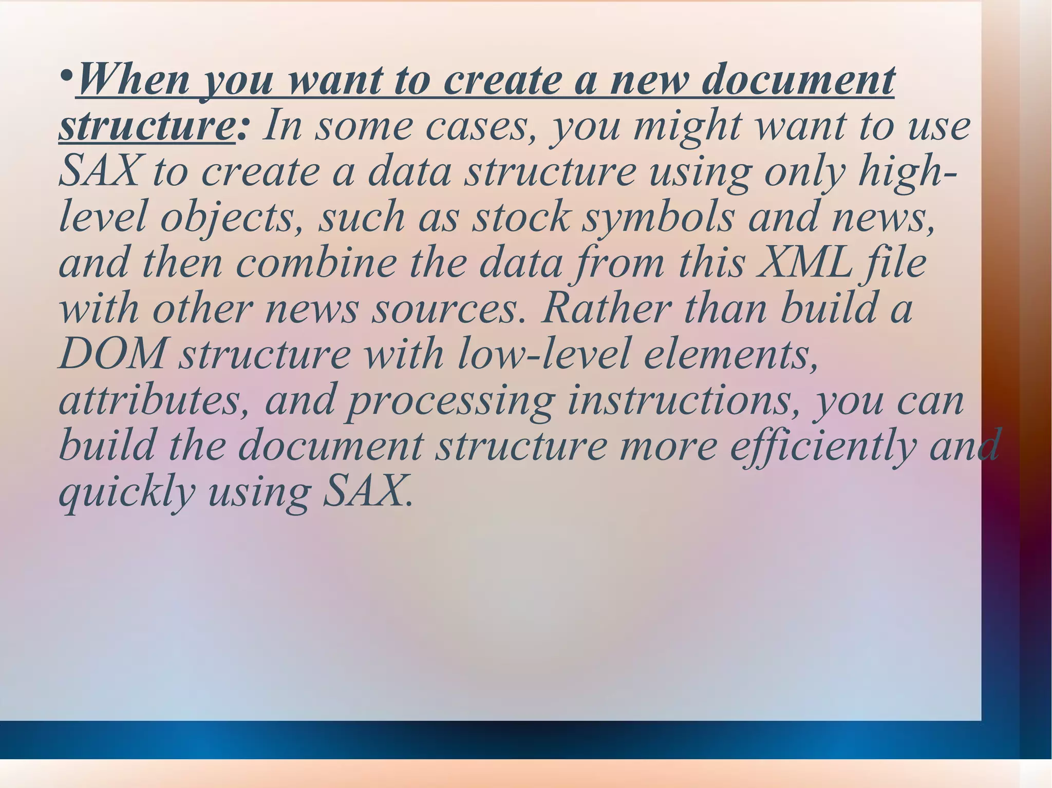 When you want to create a new document structure :  In some cases, you might want to use SAX to create a data structure using only high-level objects, such as stock symbols and news, and then combine the data from this XML file with other news sources. Rather than build a DOM structure with low-level elements, attributes, and processing instructions, you can build the document structure more efficiently and quickly using SAX. 