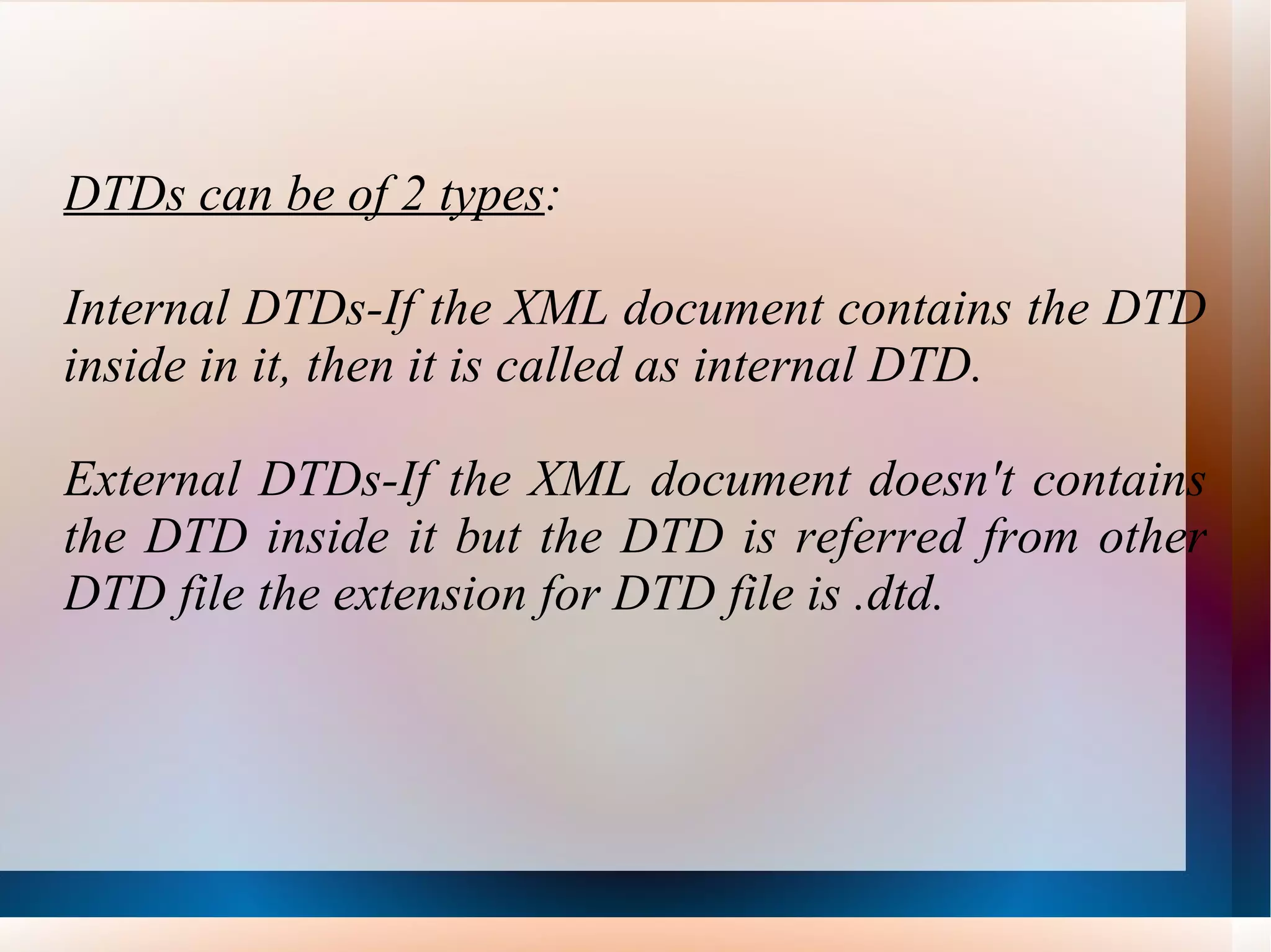 DTDs can be of 2 types : Internal DTDs-If the XML document contains the DTD inside in it, then it is called as internal DTD. External DTDs-If the XML document doesn't contains the DTD inside it but the DTD is referred from other DTD file the extension for DTD file is .dtd. 