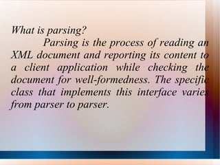 What is parsing? Parsing is the process of reading an XML document and reporting its content to a client application while checking the document for well-formedness. The specific class that implements this interface varies from parser to parser. 