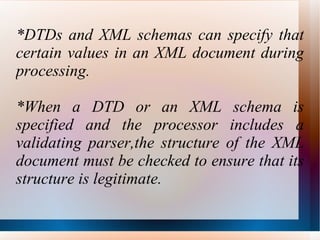 *DTDs and XML schemas can specify that certain values in an XML document during processing. *When a DTD or an XML schema is specified and the processor includes a validating parser,the structure of the XML document must be checked to ensure that its structure is legitimate.  