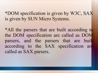 *DOM specification is given by W3C, SAX is given by SUN Micro Systems. *All the parsers that are built according to the DOM specification are called as DOM parsers, and the parsers that are built according to the SAX specification are called as SAX parsers. 