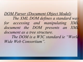 DOM Parser (Document Object Model) : The XML DOM defines a standard way for accessing and manipulating XML document the DOM presents an XML document as a tree structure. The DOM is a W3C standard ie “World Wide Web Consortium”. 