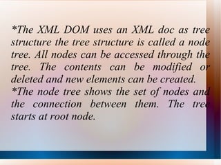 *The XML DOM uses an XML doc as tree structure the tree structure is called a node tree. All nodes can be accessed through the tree. The contents can be modified or deleted and new elements can be created. *The node tree shows the set of nodes and the connection between them. The tree starts at root node.  