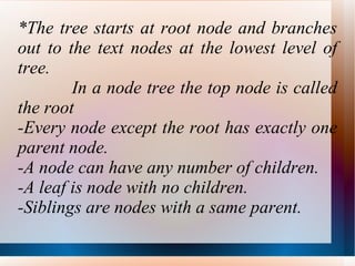 *The tree starts at root node and branches out to the text nodes at the lowest level of tree. In a node tree the top node is called the root -Every node except the root has exactly one parent node. -A node can have any number of children. -A leaf is node with no children. -Siblings are nodes with a same parent. 