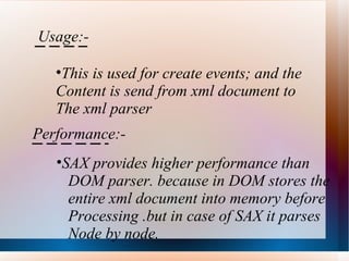 Usage:- This is used for create events; and the  Content is send from xml document to  The xml parser Performance:- SAX provides higher performance than  DOM parser. because in DOM stores the  entire xml document into memory before Processing .but in case of SAX it parses Node by node.  