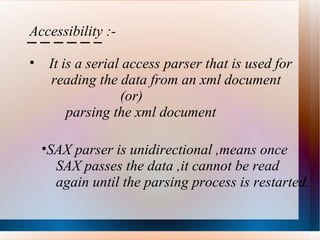Accessibility :- It is a serial access parser that is used for  reading the data from an xml document (or) parsing the xml document SAX parser is unidirectional ,means once SAX passes the data ,it cannot be read  again until the parsing process is restarted. 