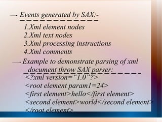 Events generated by SAX:- Xml element nodes Xml text nodes Xml processing instructions Xml comments Example to demonstrate parsing of xml document throw SAX parser: <?xml version=“1.0”?> <root element param1=24> <first element>hello</first element> <second element>world</second element> </root element> 