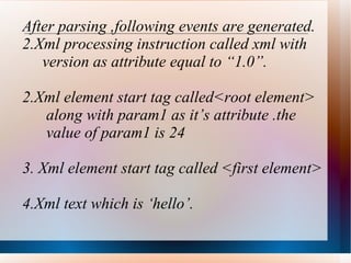 After parsing ,following events are generated. Xml processing instruction called xml with version as attribute equal to “1.0”. 2.Xml element start tag called<root element> along with param1 as it’s attribute .the  value of param1 is 24 3. Xml element start tag called <first element> 4.Xml text which is ‘hello’. 