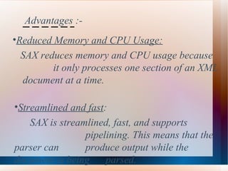 Advantages :- Reduced Memory and CPU Usage:   SAX reduces memory and CPU usage because  it only processes one section of an XML  document at a time.   Streamlined and fast :  SAX is streamlined, fast, and supports  pipelining. This means that the parser can  produce output while the document is being  parsed.   