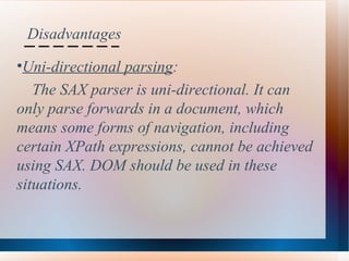 Disadvantages Uni-directional parsing :  The SAX parser is uni-directional. It can  only parse forwards in a document, which  means some forms of navigation, including  certain XPath expressions, cannot be achieved  using SAX. DOM should be used in these  situations.   