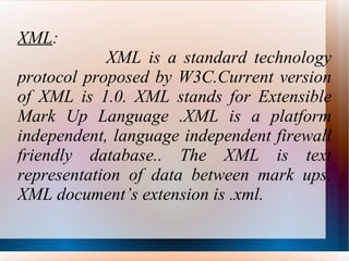 XML :  XML is a standard technology protocol proposed by W3C.Current version of XML is 1.0. XML stands for Extensible Mark Up Language .XML is a platform independent, language independent firewall friendly database.. The XML is text representation of data between mark ups. XML document’s extension is .xml. 