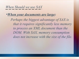 When Should we use SAX When your documents are large :  Perhaps the biggest advantage of SAX is  that it requires significantly less memory  to process an XML document than the  DOM. With SAX, memory consumption  does not increase with the size of the file.   