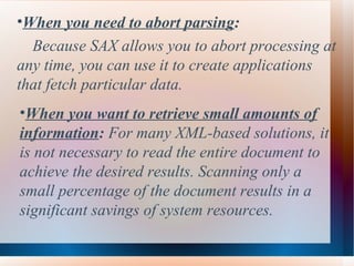 When you need to abort parsing :  Because SAX allows you to abort processing at any time, you can use it to create applications that fetch particular data.   When you want to retrieve small amounts of information :  For many XML-based solutions, it is not necessary to read the entire document to achieve the desired results. Scanning only a small percentage of the document results in a significant savings of system resources. 