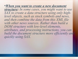 When you want to create a new document structure :  In some cases, you might want to use SAX to create a data structure using only high-level objects, such as stock symbols and news, and then combine the data from this XML file with other news sources. Rather than build a DOM structure with low-level elements, attributes, and processing instructions, you can build the document structure more efficiently and quickly using SAX. 