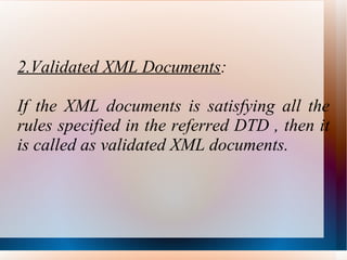 2.Validated XML Documents : If the XML documents is satisfying all the rules specified in the referred DTD , then it is called as validated XML documents. 