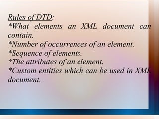 Rules of DTD : *What elements an XML document can contain. *Number of occurrences of an element. *Sequence of elements. *The attributes of an element. *Custom entities which can be used in XML document. 