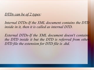 DTDs can be of 2 types : Internal DTDs-If the XML document contains the DTD inside in it, then it is called as internal DTD. External DTDs-If the XML document doesn't contains the DTD inside it but the DTD is referred from other DTD file the extension for DTD file is .dtd. 