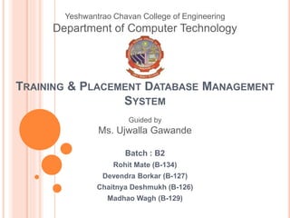 TRAINING & PLACEMENT DATABASE MANAGEMENT
SYSTEM
Batch : B2
Rohit Mate (B-134)
Devendra Borkar (B-127)
Chaitnya Deshmukh (B-126)
Madhao Wagh (B-129)
Yeshwantrao Chavan College of Engineering
Department of Computer Technology
Guided by
Ms. Ujwalla Gawande
 