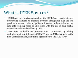 What is IEEE 802.11n? IEEE 802.11n-2009 is an amendment to  IEEE 802.11-2007 wireless networking standard to improve network throughput over the two previous standards  with a significant increase in the maximum raw data rate from 54 Mbps to 600 Mbps with the use of four spatial streams at a channel width of 40 MHz .