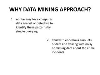 Why crime pattern analysis?	To implement a data analysis framework which works with the geospatial plot of crime and helps to improve the productivity of the detectives and other law enforcement officers.	To use semi-supervised learning technique here for knowledge discovery from the crime records and to help increase the predictive accuracy.