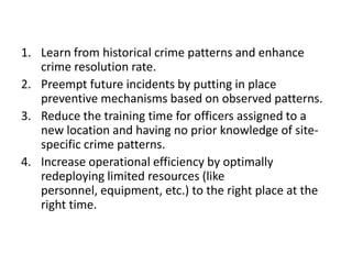 	These clusters will then be presented to the detectives to drill down using their domain expertise.	Automated detection of crime patterns, allows the detectives to focus oncrime sprees first and solving one of these crimes results in solving the whole spree” groups of incidents suspected to be one spree, the complete evidence can be built from the different bits of information from each of the crime incidents.