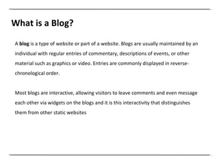 What is a Blog? A  blog  is a type of website or part of a website. Blogs are usually maintained by an individual with regular entries of commentary, descriptions of events, or other material such as graphics or video. Entries are commonly displayed in reverse-chronological order. Most blogs are interactive, allowing visitors to leave comments and even message each other via widgets on the blogs and it is this interactivity that distinguishes them from other static websites  