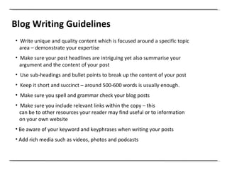 Blog Writing Guidelines Write unique and quality content which is focused around a specific topic area – demonstrate your expertise Make sure your post headlines are intriguing yet also summarise your  argument and the content of your post Use sub-headings and bullet points to break up the content of your post Keep it short and succinct – around 500-600 words is usually enough.  Make sure you spell and grammar check your blog posts Make sure you include relevant links within the copy – this can be to other resources your reader may find useful or to information on your own website Be aware of your keyword and keyphrases when writing your posts Add rich media such as videos, photos and podcasts 