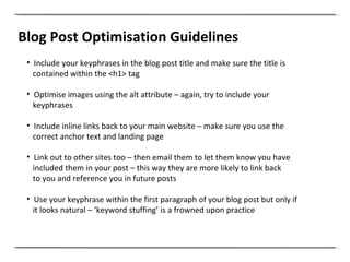 Blog Post Optimisation Guidelines Include your keyphrases in the blog post title and make sure the title is contained within the <h1> tag   Optimise images using the alt attribute – again, try to include your keyphrases Include inline links back to your main website – make sure you use the correct anchor text and landing page   Link out to other sites too – then email them to let them know you have included them in your post – this way they are more likely to link back  to you and reference you in future posts   Use your keyphrase within the first paragraph of your blog post but only if it looks natural – ‘keyword stuffing’ is a frowned upon practice 