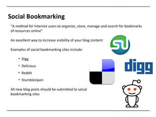 Social Bookmarking “ A method for Internet users to organize, store, manage and search for bookmarks of resources online” An excellent way to increase visibility of your blog content Examples of social bookmarking sites include: Digg Delicious Reddit StumbleUpon All new blog posts should be submitted to social  bookmarking sites 