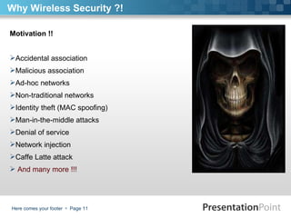 Here comes your footer     Page  Why Wireless Security ?! Motivation !! Accidental association Malicious association Ad-hoc networks  Non-traditional networks  Identity theft (MAC spoofing) Man-in-the-middle attacks Denial of service Network injection Caffe Latte attack  And many more !!! 