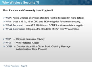 Technical Presentation     Page  Most Famous and Commonly Used Cryptos !! WEP  :  An old wireless encryption standard (will be discussed in more details) WPA  :  Uses a 48 IV, 32 bit CRC and TKIP encyption for wireless security.  WPA2 Personal :  Uses AES 128 bits and CCMP for wireless data encryption. WPA2 Enterprise :  Integrates the standards of EAP with WPA enrption    WEP   --  Wireless Equivalent Privacy WPA  --  WiFi Protected Access  CCMP  --  Counter Mode With Cipher Block Chaining Message      Authentication  Code Protocol  Why Wireless Security ?! 