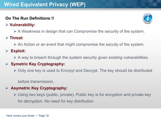 Here comes your footer     Page  Wired Equivalent Privacy (WEP) On The Run Definitions !!  Vulnerability :  A Weakness in design that can Compromise the security of the system.  Threat:  An Action or an event that might compromise the secuity of the system.  Exploit:  A way to breach through the system security given existing vulnerabilities. Symetric Key Cryptography:  Only one key is used to Encrpyt and Decrypt. The key should be distributed  before transmission.  Asymetric Key Cryptography:  Using two keys (public, private). Public key is for encyption and private key  for decryption. No need for key distribution 