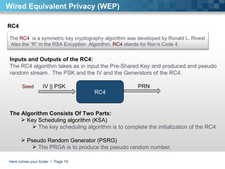 Here comes your footer     Page  Wired Equivalent Privacy (WEP) RC4 Inputs and Outputs of the RC4:  The RC4 algorithm takes as in input the Pre-Shared Key and produced and pseudo random stream.  The PSK and the IV and the Generators of the RC4.  IV || PSK  PRN The Algorithm Consists Of Two Parts:  Key Scheduling algorithm (KSA)  The key scheduling algorithm is to complete the initialization of the RC4  Pseudo Random Generator (PSRG)  The PRGA is to produce the pseudo random number.  RC4 Seed The  RC4   is a symmetric key cryptography algorithm was developed by Ronald L. Rivest  Also the “R” in the RSA Encyption  Algorithm.  RC4  stands for Ron’s Code 4.  
