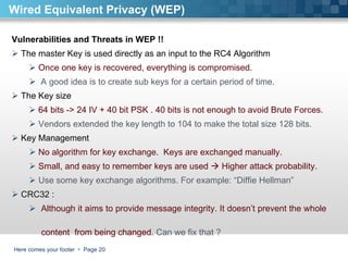 Here comes your footer     Page  Wired Equivalent Privacy (WEP) Vulnerabilities and Threats in WEP !!  The master Key is used directly as an input to the RC4 Algorithm Once one key is recovered, everything is compromised.  A good idea is to create sub keys for a certain period of time.  The Key size  64 bits -> 24 IV + 40 bit PSK . 40 bits is not enough to avoid Brute Forces. Vendors extended the key length to 104 to make the total size 128 bits. Key Management  No algorithm for key exchange.  Keys are exchanged manually.  Small, and easy to remember keys are used    Higher attack probability. Use some key exchange algorithms. For example: “Diffie Hellman”  CRC32 :  Although it aims to provide message integrity. It doesn’t prevent the whole  content  from being changed.  Can we fix that ?  