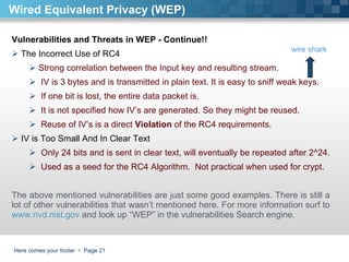 Here comes your footer     Page  Wired Equivalent Privacy (WEP) Vulnerabilities and Threats in WEP - Continue!!  The Incorrect Use of RC4 Strong correlation between the Input key and resulting stream.  IV is 3 bytes and is transmitted in plain text. It is easy to sniff weak keys. If one bit is lost, the entire data packet is.  It is not specified how IV’s are generated. So they might be reused.  Reuse of IV’s is a direct  Violation  of the RC4 requirements. IV is Too Small And In Clear Text Only 24 bits and is sent in clear text, will eventually be repeated after 2^24.  Used as a seed for the RC4 Algorithm.  Not practical when used for crypt.  The above mentioned vulnerabilities are just some good examples. There is still a lot of other vulnerabilities that wasn’t mentioned here. For more information surf to  www.nvd.nist.gov  and look up “WEP” in the vulnerabilities Search engine.  wire shark 