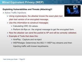 Here comes your footer     Page  Wired Equivalent Privacy (WEP) Exploiting Vulnerabilities and Threats (Attacking)!!  Active Traffic Injections Using cryptanalysis, the attacker knows the exact plain text  plain text version of an encrypted message.  Use this information to construct messages  Calculating CRC 32-values. Perform bit-flips on  the original message to get the encrypted form. Now the attacker can send the packet to AP and will be correctly validated. Example of Tools that does this:  AirePlay : Capture and re-inject WEPWedgie: Determines the 802.11 WEP key streams and then  Injecting traffic with known keystreams. 