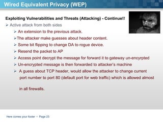 Here comes your footer     Page  Exploiting Vulnerabilities and Threats (Attacking) - Continue!!  Active attack from both sides An extension to the previous attack.  The attacker make guesses about header content.  Some bit flipping to change DA to rogue device. Resend the packet to AP  Access point decrypt the message for forward it to gateway un-encyrpted Un-encrypted message is then forwarded to attacker’s machine  A guess about TCP header, would allow the attacker to change current  port number to port 80 (default port for web traffic) which is allowed almost  in all firewalls.  Wired Equivalent Privacy (WEP) 