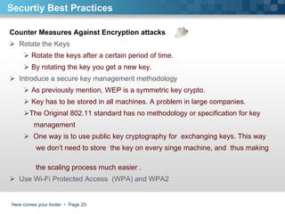 Here comes your footer     Page  Securtiy Best Practices Counter Measures Against Encryption attacks Rotate the Keys Rotate the keys after a certain period of time.  By rotating the key you get a new key.  Introduce a secure key management methodology As previously mention, WEP is a symmetric key crypto.  Key has to be stored in all machines. A problem in large companies. The Original 802.11 standard has no methodology or specification for key  management  One way is to use public key cryptography for  exchanging keys. This way  we don’t need to store  the key on every singe machine, and  thus making  the scaling process much easier . Use Wi-Fi Protected Access  (WPA) and WPA2  