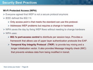 Here comes your footer     Page  Securtiy Best Practices Wi-Fi Protected Access (WPA) Everyone agreed that WEP is not a secure protocol anymore  IEEE defined the 802.11i  Only access point s that meets the standard can use this protocol. Addresses WEP problems but requires a change in hardware WPA saves the day by fixing WEP flows without needing to change hardware WPA uses:  802.1x port-access control  to distribute per session keys. Provides a  framework that allows use of upper layer authentication protocols line EAP. Temporal Key Integrity Protocol  (TKIP)  to provide key mixing and a  longer initialization vector. It also provides Message Integrity check (MIC) that prevents wireless data from being modified in transit.  