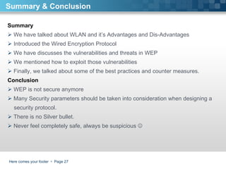 Here comes your footer     Page  Summary & Conclusion Summary We have talked about WLAN and it’s Advantages and Dis-Advantages Introduced the Wired Encryption Protocol  We have discusses the vulnerabilities and threats in WEP We mentioned how to exploit those vulnerabilities Finally, we talked about some of the best practices and counter measures.  Conclusion WEP is not secure anymore Many Security parameters should be taken into consideration when designing a  security protocol. There is no Silver bullet.  Never feel completely safe, always be suspicious   